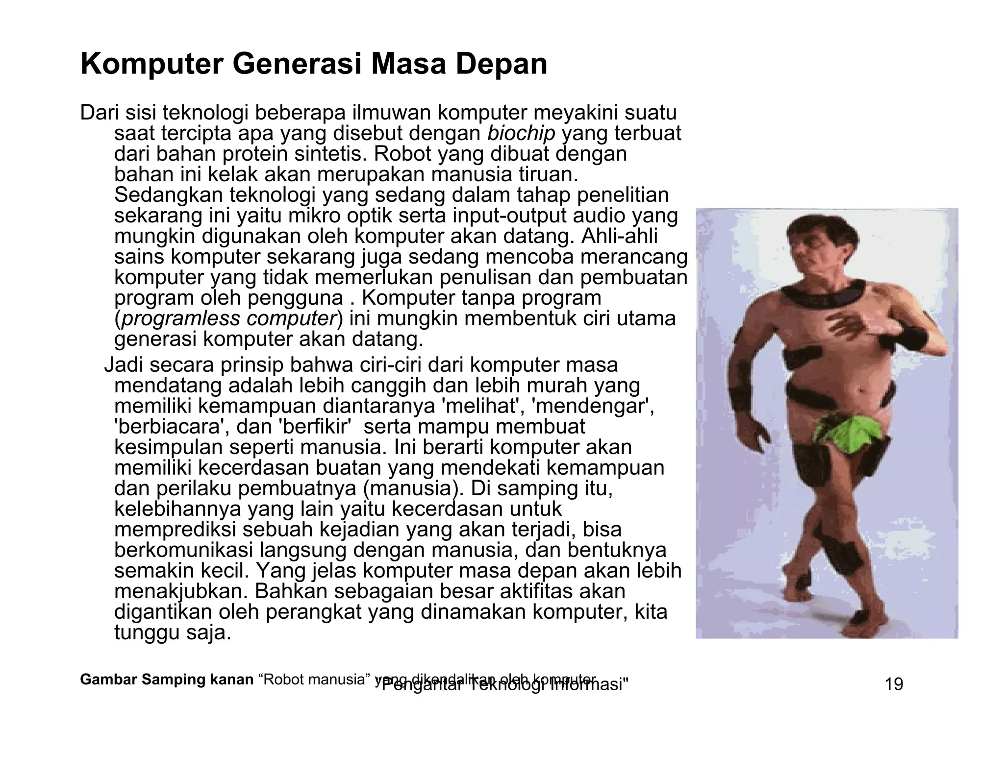 "Pengantar Teknologi Informasi" 19
Komputer Generasi Masa Depan
Dari sisi teknologi beberapa ilmuwan komputer meyakini suatu
saat tercipta apa yang disebut dengan biochip yang terbuat
dari bahan protein sintetis. Robot yang dibuat dengan
bahan ini kelak akan merupakan manusia tiruan.
Sedangkan teknologi yang sedang dalam tahap penelitian
sekarang ini yaitu mikro optik serta input-output audio yang
mungkin digunakan oleh komputer akan datang. Ahli-ahli
sains komputer sekarang juga sedang mencoba merancang
komputer yang tidak memerlukan penulisan dan pembuatan
program oleh pengguna . Komputer tanpa program
(programless computer) ini mungkin membentuk ciri utama
generasi komputer akan datang.
Jadi secara prinsip bahwa ciri-ciri dari komputer masa
mendatang adalah lebih canggih dan lebih murah yang
memiliki kemampuan diantaranya 'melihat', 'mendengar',
'berbiacara', dan 'berfikir' serta mampu membuat
kesimpulan seperti manusia. Ini berarti komputer akan
memiliki kecerdasan buatan yang mendekati kemampuan
dan perilaku pembuatnya (manusia). Di samping itu,
kelebihannya yang lain yaitu kecerdasan untuk
memprediksi sebuah kejadian yang akan terjadi, bisa
berkomunikasi langsung dengan manusia, dan bentuknya
semakin kecil. Yang jelas komputer masa depan akan lebih
menakjubkan. Bahkan sebagaian besar aktifitas akan
digantikan oleh perangkat yang dinamakan komputer, kita
tunggu saja.
Gambar Samping kanan “Robot manusia” yang dikendalikan oleh komputer
 