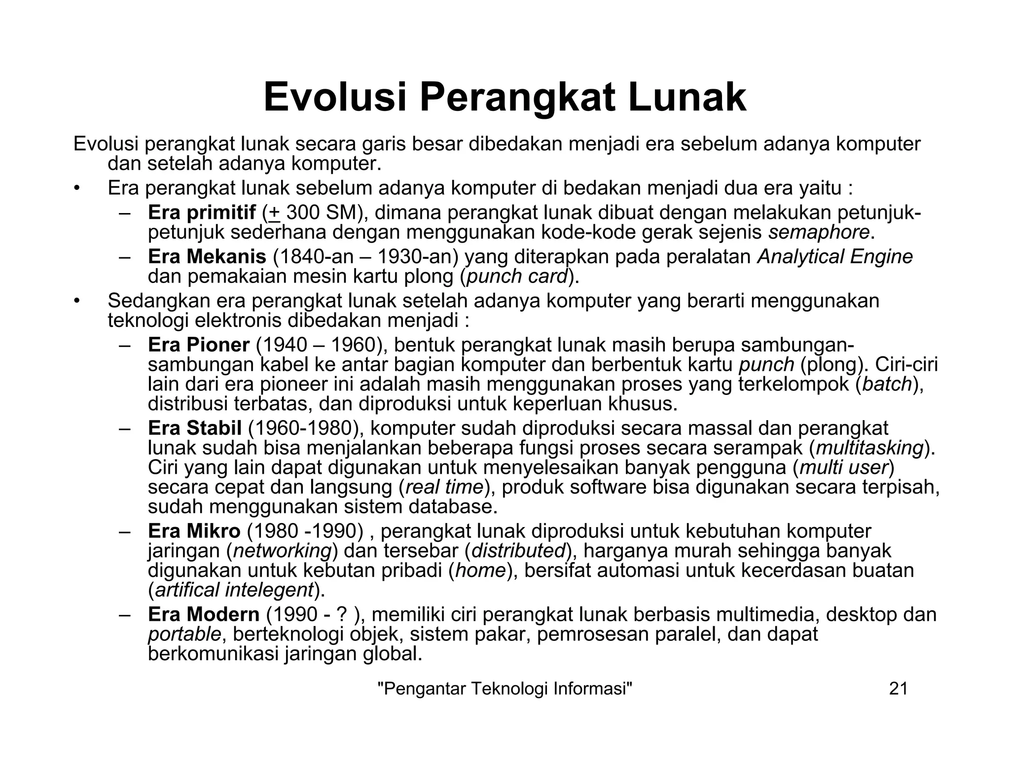 "Pengantar Teknologi Informasi" 21
Evolusi Perangkat Lunak
Evolusi perangkat lunak secara garis besar dibedakan menjadi era sebelum adanya komputer
dan setelah adanya komputer.
• Era perangkat lunak sebelum adanya komputer di bedakan menjadi dua era yaitu :
– Era primitif (+ 300 SM), dimana perangkat lunak dibuat dengan melakukan petunjuk-
petunjuk sederhana dengan menggunakan kode-kode gerak sejenis semaphore.
– Era Mekanis (1840-an – 1930-an) yang diterapkan pada peralatan Analytical Engine
dan pemakaian mesin kartu plong (punch card).
• Sedangkan era perangkat lunak setelah adanya komputer yang berarti menggunakan
teknologi elektronis dibedakan menjadi :
– Era Pioner (1940 – 1960), bentuk perangkat lunak masih berupa sambungan-
sambungan kabel ke antar bagian komputer dan berbentuk kartu punch (plong). Ciri-ciri
lain dari era pioneer ini adalah masih menggunakan proses yang terkelompok (batch),
distribusi terbatas, dan diproduksi untuk keperluan khusus.
– Era Stabil (1960-1980), komputer sudah diproduksi secara massal dan perangkat
lunak sudah bisa menjalankan beberapa fungsi proses secara serampak (multitasking).
Ciri yang lain dapat digunakan untuk menyelesaikan banyak pengguna (multi user)
secara cepat dan langsung (real time), produk software bisa digunakan secara terpisah,
sudah menggunakan sistem database.
– Era Mikro (1980 -1990) , perangkat lunak diproduksi untuk kebutuhan komputer
jaringan (networking) dan tersebar (distributed), harganya murah sehingga banyak
digunakan untuk kebutan pribadi (home), bersifat automasi untuk kecerdasan buatan
(artifical intelegent).
– Era Modern (1990 - ? ), memiliki ciri perangkat lunak berbasis multimedia, desktop dan
portable, berteknologi objek, sistem pakar, pemrosesan paralel, dan dapat
berkomunikasi jaringan global.
 