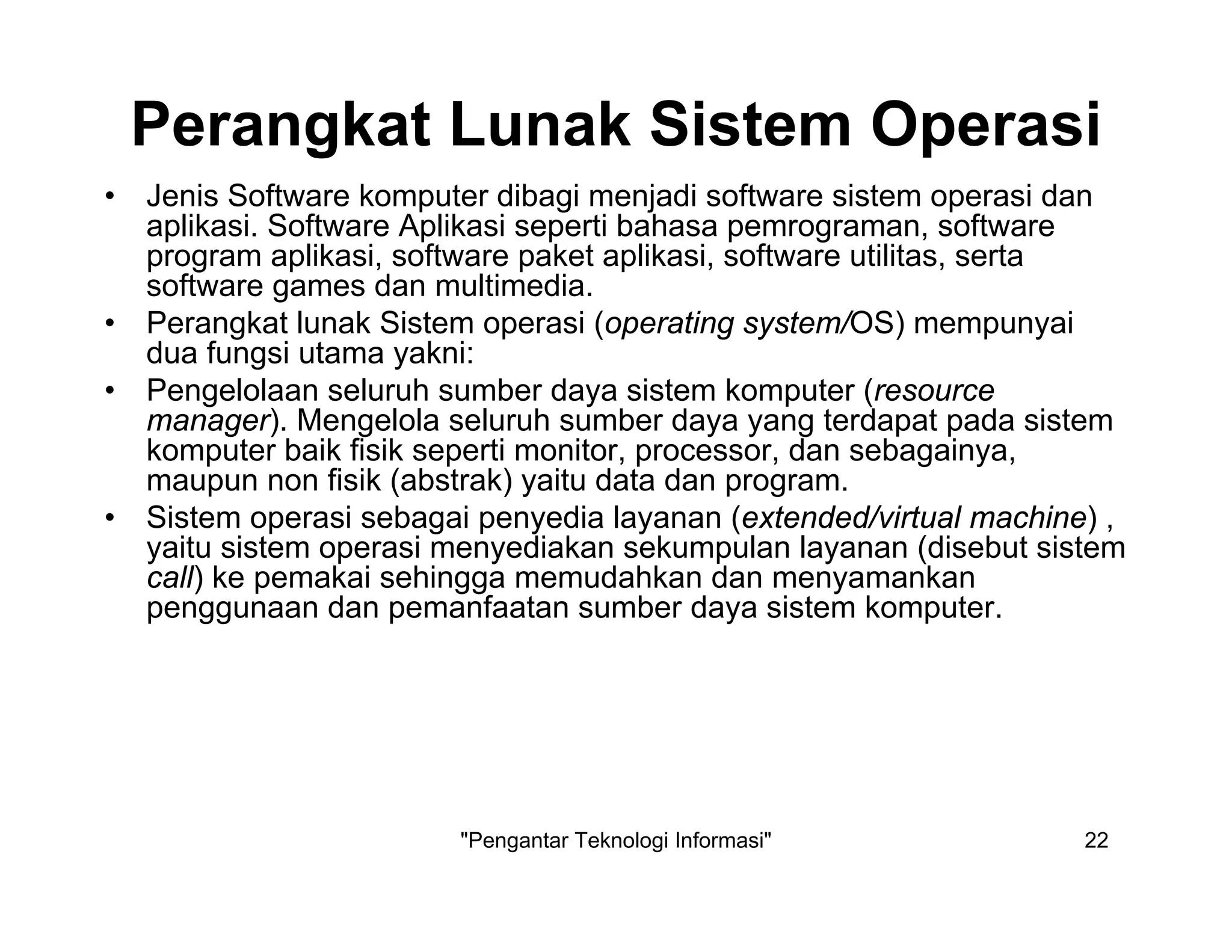 "Pengantar Teknologi Informasi" 22
Perangkat Lunak Sistem Operasi
• Jenis Software komputer dibagi menjadi software sistem operasi dan
aplikasi. Software Aplikasi seperti bahasa pemrograman, software
program aplikasi, software paket aplikasi, software utilitas, serta
software games dan multimedia.
• Perangkat lunak Sistem operasi (operating system/OS) mempunyai
dua fungsi utama yakni:
• Pengelolaan seluruh sumber daya sistem komputer (resource
manager). Mengelola seluruh sumber daya yang terdapat pada sistem
komputer baik fisik seperti monitor, processor, dan sebagainya,
maupun non fisik (abstrak) yaitu data dan program.
• Sistem operasi sebagai penyedia layanan (extended/virtual machine) ,
yaitu sistem operasi menyediakan sekumpulan layanan (disebut sistem
call) ke pemakai sehingga memudahkan dan menyamankan
penggunaan dan pemanfaatan sumber daya sistem komputer.
 