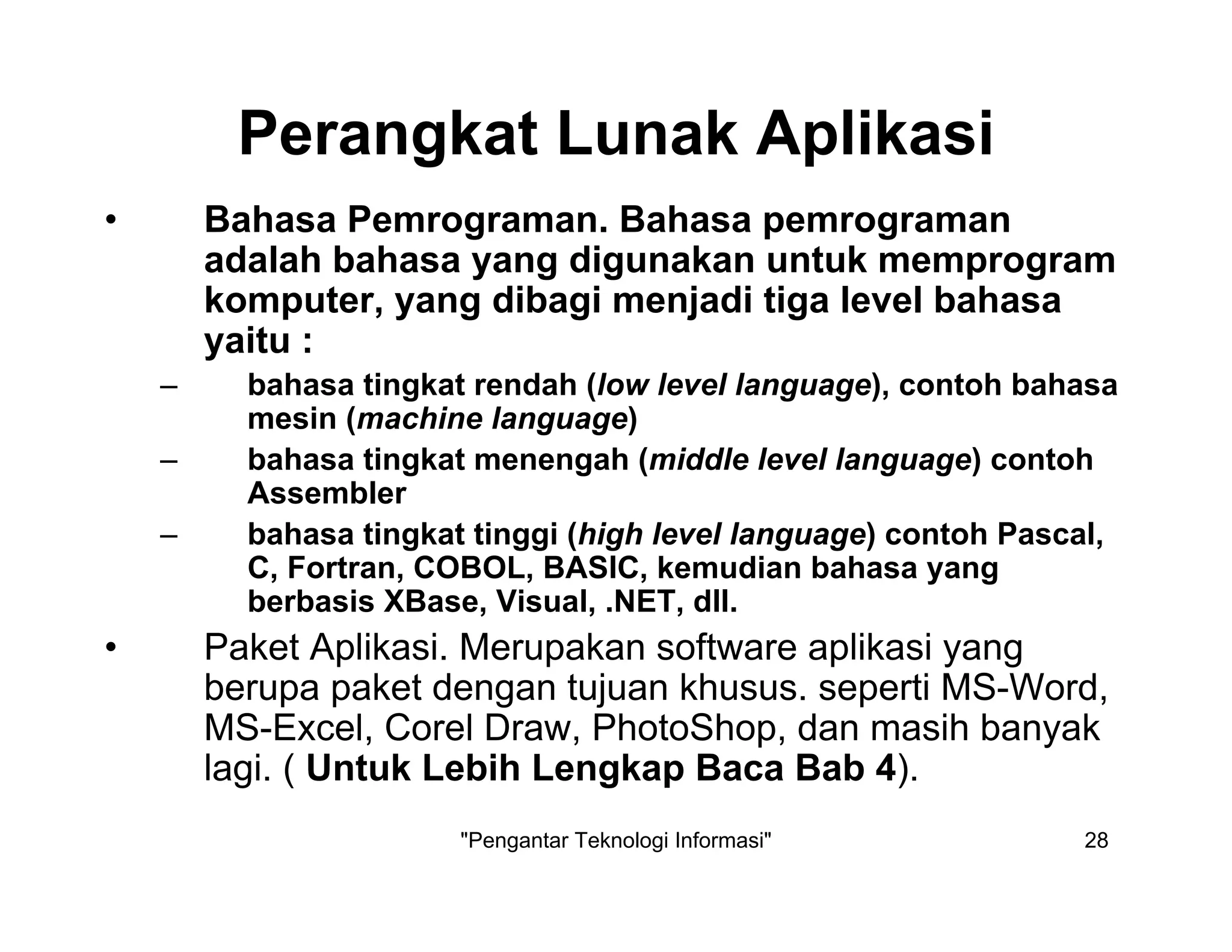 "Pengantar Teknologi Informasi" 28
Perangkat Lunak Aplikasi
• Bahasa Pemrograman. Bahasa pemrograman
adalah bahasa yang digunakan untuk memprogram
komputer, yang dibagi menjadi tiga level bahasa
yaitu :
– bahasa tingkat rendah (low level language), contoh bahasa
mesin (machine language)
– bahasa tingkat menengah (middle level language) contoh
Assembler
– bahasa tingkat tinggi (high level language) contoh Pascal,
C, Fortran, COBOL, BASIC, kemudian bahasa yang
berbasis XBase, Visual, .NET, dll.
• Paket Aplikasi. Merupakan software aplikasi yang
berupa paket dengan tujuan khusus. seperti MS-Word,
MS-Excel, Corel Draw, PhotoShop, dan masih banyak
lagi. ( Untuk Lebih Lengkap Baca Bab 4).
 