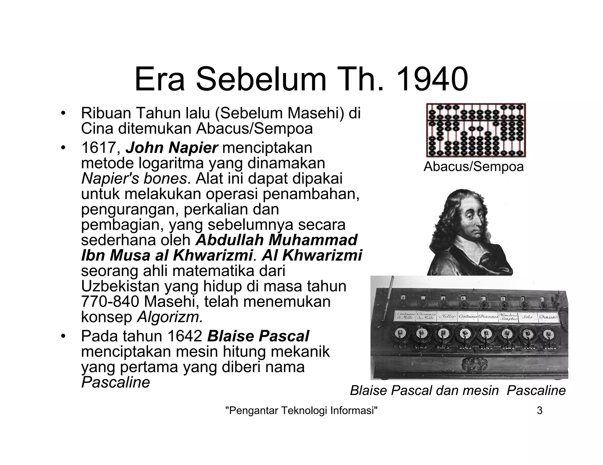 "Pengantar Teknologi Informasi" 3
Era Sebelum Th. 1940
• Ribuan Tahun lalu (Sebelum Masehi) di
Cina ditemukan Abacus/Sempoa
• 1617, John Napier menciptakan
metode logaritma yang dinamakan
Napier's bones. Alat ini dapat dipakai
untuk melakukan operasi penambahan,
pengurangan, perkalian dan
pembagian, yang sebelumnya secara
sederhana oleh Abdullah Muhammad
Ibn Musa al Khwarizmi. Al Khwarizmi
seorang ahli matematika dari
Uzbekistan yang hidup di masa tahun
770-840 Masehi, telah menemukan
konsep Algorizm.
• Pada tahun 1642 Blaise Pascal
menciptakan mesin hitung mekanik
yang pertama yang diberi nama
Pascaline
Abacus/Sempoa
Blaise Pascal dan mesin Pascaline
 