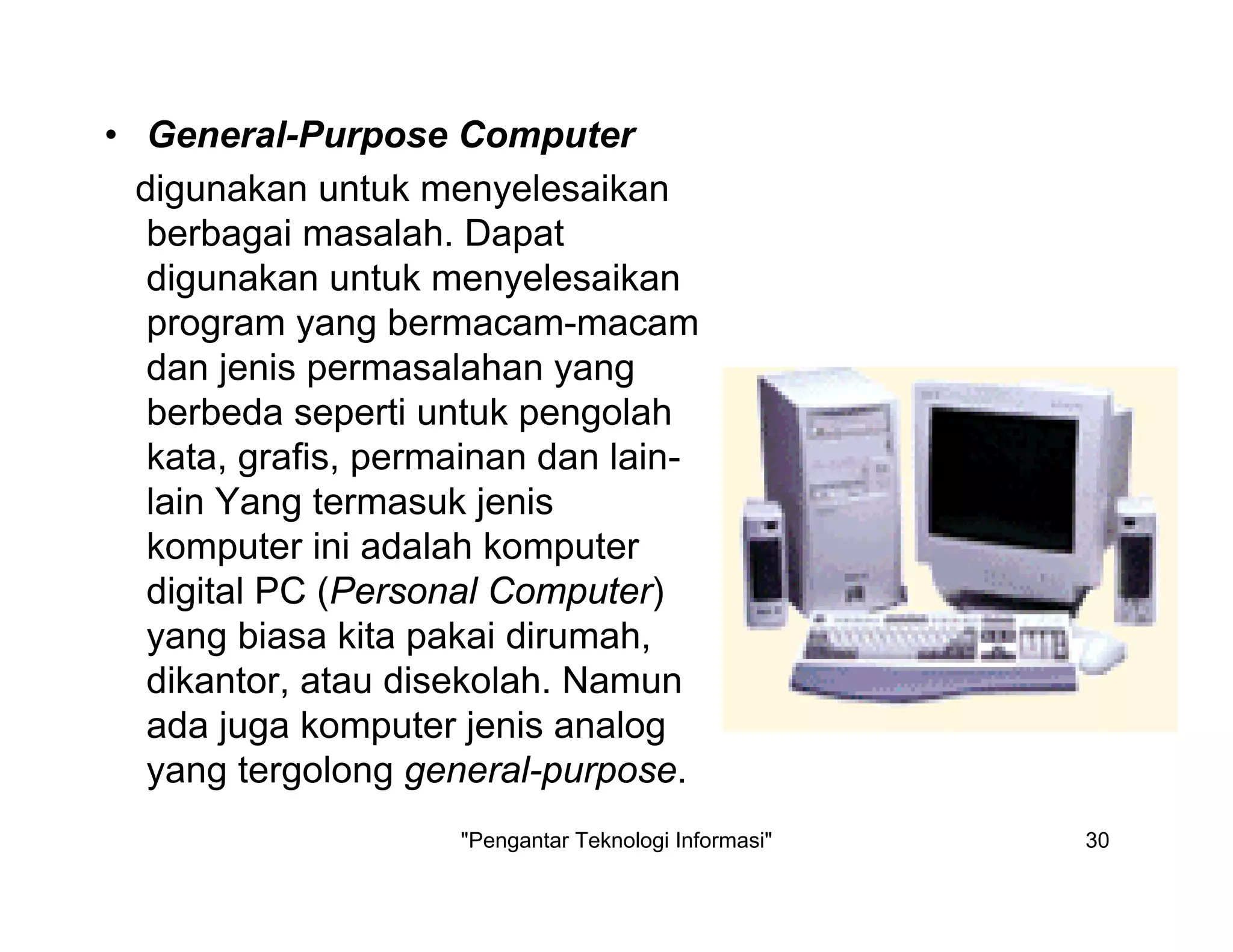 "Pengantar Teknologi Informasi" 30
• General-Purpose Computer
digunakan untuk menyelesaikan
berbagai masalah. Dapat
digunakan untuk menyelesaikan
program yang bermacam-macam
dan jenis permasalahan yang
berbeda seperti untuk pengolah
kata, grafis, permainan dan lain-
lain Yang termasuk jenis
komputer ini adalah komputer
digital PC (Personal Computer)
yang biasa kita pakai dirumah,
dikantor, atau disekolah. Namun
ada juga komputer jenis analog
yang tergolong general-purpose.
 