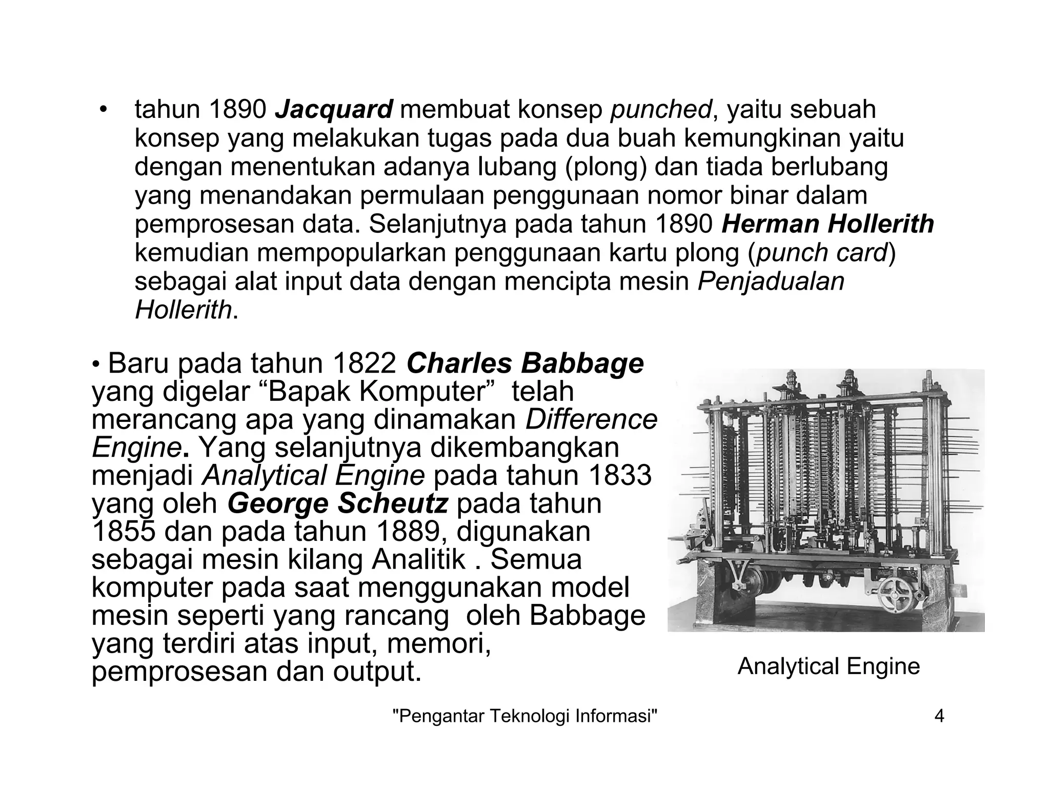 "Pengantar Teknologi Informasi" 4
• tahun 1890 Jacquard membuat konsep punched, yaitu sebuah
konsep yang melakukan tugas pada dua buah kemungkinan yaitu
dengan menentukan adanya lubang (plong) dan tiada berlubang
yang menandakan permulaan penggunaan nomor binar dalam
pemprosesan data. Selanjutnya pada tahun 1890 Herman Hollerith
kemudian mempopularkan penggunaan kartu plong (punch card)
sebagai alat input data dengan mencipta mesin Penjadualan
Hollerith.
• Baru pada tahun 1822 Charles Babbage
yang digelar “Bapak Komputer” telah
merancang apa yang dinamakan Difference
Engine. Yang selanjutnya dikembangkan
menjadi Analytical Engine pada tahun 1833
yang oleh George Scheutz pada tahun
1855 dan pada tahun 1889, digunakan
sebagai mesin kilang Analitik . Semua
komputer pada saat menggunakan model
mesin seperti yang rancang oleh Babbage
yang terdiri atas input, memori,
pemprosesan dan output. Analytical Engine
 