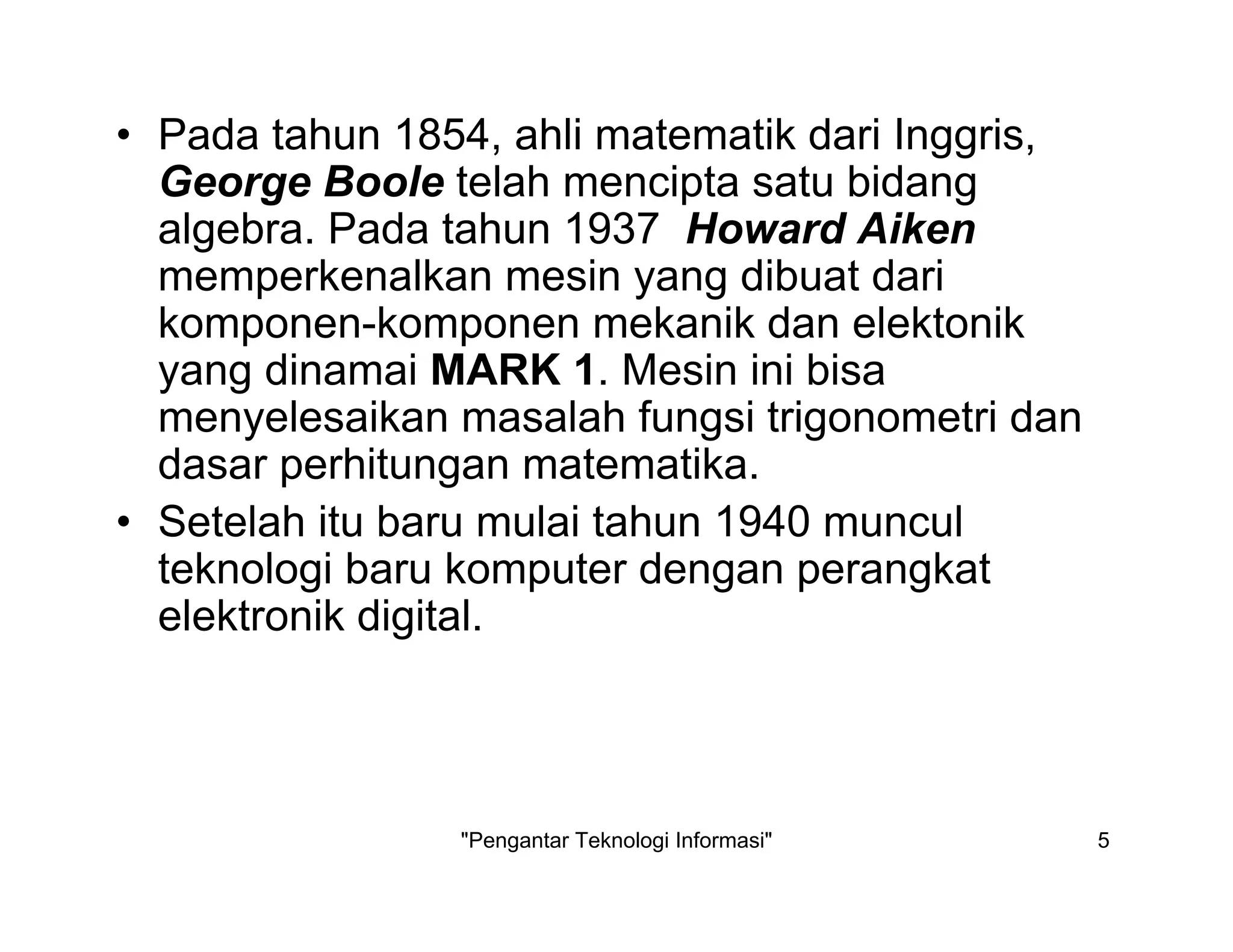 "Pengantar Teknologi Informasi" 5
• Pada tahun 1854, ahli matematik dari Inggris,
George Boole telah mencipta satu bidang
algebra. Pada tahun 1937 Howard Aiken
memperkenalkan mesin yang dibuat dari
komponen-komponen mekanik dan elektonik
yang dinamai MARK 1. Mesin ini bisa
menyelesaikan masalah fungsi trigonometri dan
dasar perhitungan matematika.
• Setelah itu baru mulai tahun 1940 muncul
teknologi baru komputer dengan perangkat
elektronik digital.
 
