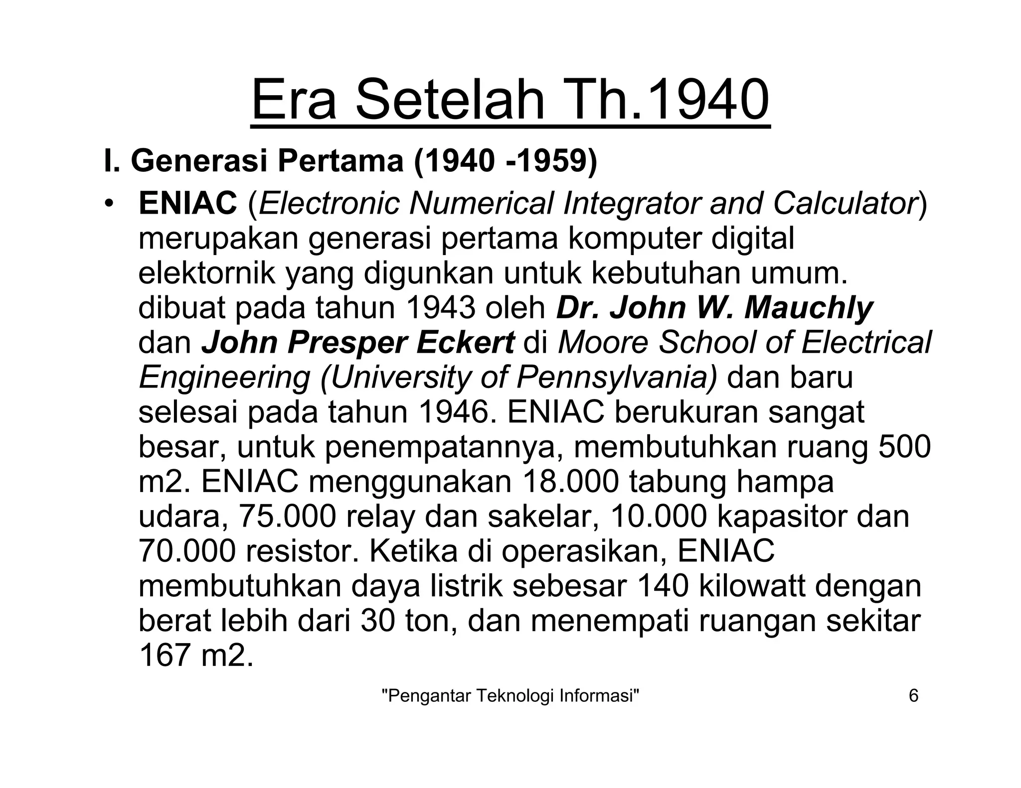 "Pengantar Teknologi Informasi" 6
Era Setelah Th.1940
I. Generasi Pertama (1940 -1959)
• ENIAC (Electronic Numerical Integrator and Calculator)
merupakan generasi pertama komputer digital
elektornik yang digunkan untuk kebutuhan umum.
dibuat pada tahun 1943 oleh Dr. John W. Mauchly
dan John Presper Eckert di Moore School of Electrical
Engineering (University of Pennsylvania) dan baru
selesai pada tahun 1946. ENIAC berukuran sangat
besar, untuk penempatannya, membutuhkan ruang 500
m2. ENIAC menggunakan 18.000 tabung hampa
udara, 75.000 relay dan sakelar, 10.000 kapasitor dan
70.000 resistor. Ketika di operasikan, ENIAC
membutuhkan daya listrik sebesar 140 kilowatt dengan
berat lebih dari 30 ton, dan menempati ruangan sekitar
167 m2.
 