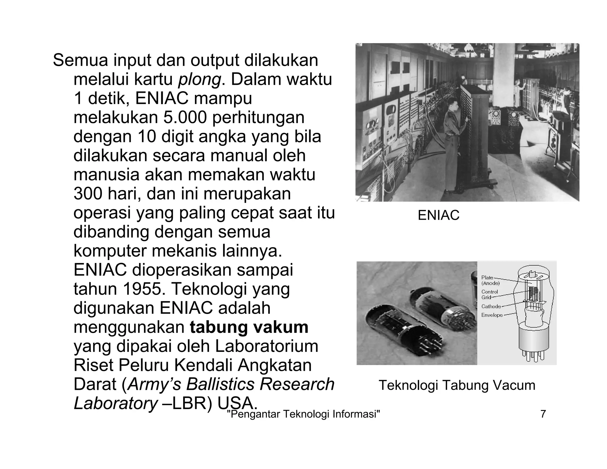 "Pengantar Teknologi Informasi" 7
Semua input dan output dilakukan
melalui kartu plong. Dalam waktu
1 detik, ENIAC mampu
melakukan 5.000 perhitungan
dengan 10 digit angka yang bila
dilakukan secara manual oleh
manusia akan memakan waktu
300 hari, dan ini merupakan
operasi yang paling cepat saat itu
dibanding dengan semua
komputer mekanis lainnya.
ENIAC dioperasikan sampai
tahun 1955. Teknologi yang
digunakan ENIAC adalah
menggunakan tabung vakum
yang dipakai oleh Laboratorium
Riset Peluru Kendali Angkatan
Darat (Army’s Ballistics Research
Laboratory –LBR) USA.
ENIAC
Teknologi Tabung Vacum
 
