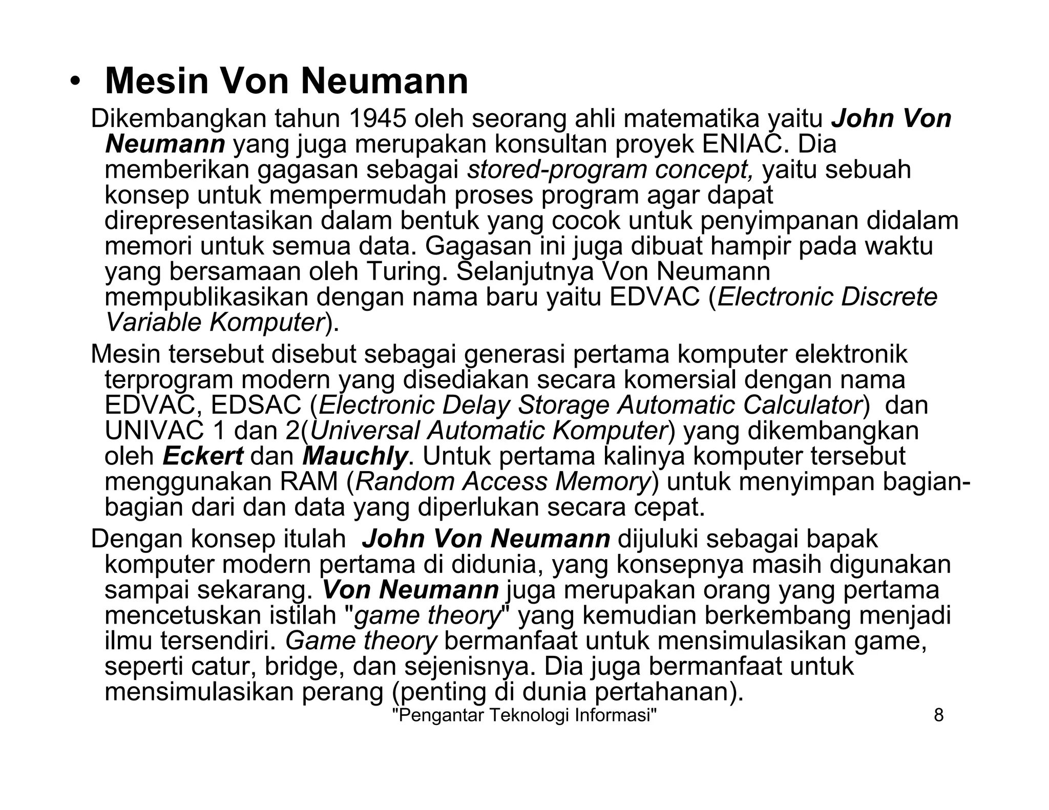 "Pengantar Teknologi Informasi" 8
• Mesin Von Neumann
Dikembangkan tahun 1945 oleh seorang ahli matematika yaitu John Von
Neumann yang juga merupakan konsultan proyek ENIAC. Dia
memberikan gagasan sebagai stored-program concept, yaitu sebuah
konsep untuk mempermudah proses program agar dapat
direpresentasikan dalam bentuk yang cocok untuk penyimpanan didalam
memori untuk semua data. Gagasan ini juga dibuat hampir pada waktu
yang bersamaan oleh Turing. Selanjutnya Von Neumann
mempublikasikan dengan nama baru yaitu EDVAC (Electronic Discrete
Variable Komputer).
Mesin tersebut disebut sebagai generasi pertama komputer elektronik
terprogram modern yang disediakan secara komersial dengan nama
EDVAC, EDSAC (Electronic Delay Storage Automatic Calculator) dan
UNIVAC 1 dan 2(Universal Automatic Komputer) yang dikembangkan
oleh Eckert dan Mauchly. Untuk pertama kalinya komputer tersebut
menggunakan RAM (Random Access Memory) untuk menyimpan bagian-
bagian dari dan data yang diperlukan secara cepat.
Dengan konsep itulah John Von Neumann dijuluki sebagai bapak
komputer modern pertama di didunia, yang konsepnya masih digunakan
sampai sekarang. Von Neumann juga merupakan orang yang pertama
mencetuskan istilah "game theory" yang kemudian berkembang menjadi
ilmu tersendiri. Game theory bermanfaat untuk mensimulasikan game,
seperti catur, bridge, dan sejenisnya. Dia juga bermanfaat untuk
mensimulasikan perang (penting di dunia pertahanan).
 