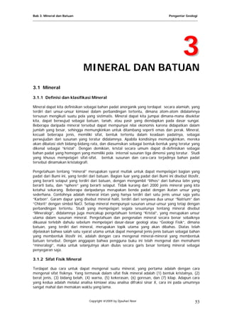Bab 3. Mineral dan Batuan Pengantar Geologi
___________________________________________________________________________________________________
33
MINERAL DAN BATUAN
3.1 Mineral
3.1.1 Definisi dan klasifikasi Mineral
Mineral dapat kita definisikan sebagai bahan padat anorganik yang terdapat secara alamiah, yang
terdiri dari unsur-unsur kimiawi dalam perbandingan tertentu, dimana atom-atom didalamnya
tersusun mengikuti suatu pola yang sistimatis. Mineral dapat kita jumpai dimana-mana disekitar
kita, dapat berwujud sebagai batuan, tanah, atau pasir yang diendapkan pada dasar sungai.
Beberapa daripada mineral tersebut dapat mempunyai nilai ekonomis karena didapatkan dalam
jumlah yang besar, sehingga memungkinkan untuk ditambang seperti emas dan perak. Mineral,
kecuali beberapa jenis, memiliki sifat, bentuk tertentu dalam keadaan padatnya, sebagai
perwujudan dari susunan yang teratur didalamnya. Apabila kondisinya memungkinkan, mereka
akan dibatasi oleh bidang-bidang rata, dan diasumsikan sebagai bentuk-bentuk yang teratur yang
dikenal sebagai “kristal”. Dengan demikian, kristal secara umum dapat di-definisikan sebagai
bahan padat yang homogen yang memiliki pola internal susunan tiga dimensi yang teratur. Studi
yang khusus mempelajari sifat-sifat, bentuk susunan dan cara-cara terjadinya bahan padat
tersebut dinamakan kristalografi.
Pengetahuan tentang “mineral” merupakan syarat mutlak untuk dapat mempelajari bagian yang
padat dari Bumi ini, yang terdiri dari batuan. Bagian luar yang padat dari Bumi ini disebut litosfir,
yang berarti selaput yang terdiri dari batuan, dengan mengambil “lithos” dari bahasa latin yang
berarti batu, dan “sphere” yang berarti selaput. Tidak kurang dari 2000 jenis mineral yang kita
ketahui sekarang. Beberapa daripadanya merupakan benda padat dengan ikatan unsur yang
sederhana. Contohnya adalah mineral intan yang hanya terdiri dari satu jenis unsur saja yaitu
“Karbon”. Garam dapur yang disebut mineral halit, terdiri dari senyawa dua unsur “Natrium” dan
“Chlorit” dengan simbol NaCl. Setiap mineral mempunyai susunan unsur-unsur yang tetap dengan
perbandingan tertentu. Studi yang mempelajari segala sesuatunya tentang mineral disebut
“Mineralogi”, didalamnya juga mencakup pengetahuan tentang “Kristal”, yang merupakan unsur
utama dalam susunan mineral. Pengetahuan dan pengenalan mineral secara benar sebaiknya
dikuasai terlebih dahulu sebelum mempelajari dasar-dasar geologi atau “Geologi Fisik”, dimana
batuan, yang terdiri dari mineral, merupakan topik utama yang akan dibahas. Diatas telah
dijelaskan bahwa salah satu syarat utama untuk dapat mengenal jenis-jenis batuan sebagai bahan
yang membentuk litosfir ini, adalah dengan cara mengenal mineral-mineral yang membentuk
batuan tersebut. Dengan anggapan bahwa pengguna buku ini telah mengenal dan memahami
“mineralogi”, maka untuk selanjutnya akan diulas secara garis besar tentang mineral sebagai
penyegaran saja.
3.1.2 Sifat Fisik Mineral
Terdapat dua cara untuk dapat mengenal suatu mineral, yang pertama adalah dengan cara
mengenal sifat fisiknya. Yang termasuk dalam sifat fisik mineral adalah (1) bentuk kristalnya, (2)
berat jenis, (3) bidang belah, (4) warna, (5) kekerasan, (6) goresan, dan (7) kilap. Adapun cara
yang kedua adalah melalui analisa kimiawi atau analisa difraksi sinar X, cara ini pada umumnya
sangat mahal dan memakan waktu yang lama.
Copyright @2009 by Djauhari Noor 53
 