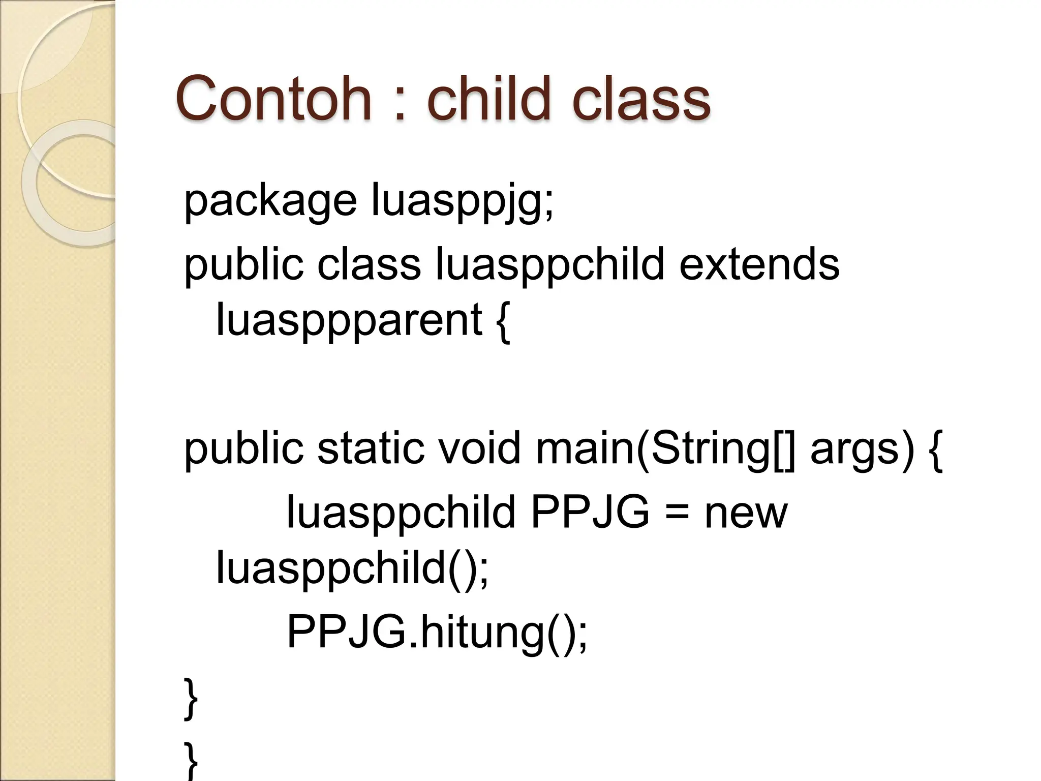 Contoh : child class
package luasppjg;
public class luasppchild extends
luasppparent {
public static void main(String[] args) {
luasppchild PPJG = new
luasppchild();
PPJG.hitung();
}
}
 
