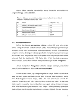 41
Adanya tekstur exolution menunjukkan adanya temperatur pembentukannya
yang relatit tinggi, sekitar 300-600°C.
Tabel 5.1 Beberapa contoh tekstur exolution mineral kalkopirit-stannit-sfalerit
temperatur pembentukannya (Evans, 1993)
No. Mineral Temperatur (°C)
1 Kalkopirit dan stannit dalam sfalerit 550
2 Sfalerit dalam kalkopirit 400
3 Stannit dalam kalkopirit 475
4 Sfalerit bdalam stannit 325
5 Kalkopirit dalam stannit 400-475
3.2.4. Paragenesa Mineral
Definisi dan batasan paragenesa mineral, antara ahli yang satu dengan
lainnya seringkali berbeda. Guilbert dan Park (1986) mengartikan paragenesa sebagai
himpunan mineral bijih, yang terbentuk pada kesetimbangan tertentu, yang melibatkan
komponen tertentu. Sedangkan beberapa penulis lain mengartikan paragenesa sebagai
urutan waktu relatif pengendapan mineral; berapa kali suatu pengendapan mineral telah
terbentuk (Park dan MacDiarmid, 1970; Taylor dkk., 1996). Kronologi pengendapan
mineral tersebut, oleh Guilbert dan Park (1986) disebut sebagai sikuen paragenesa.
Penulis mengartikan Paragenesa mineral sebagai kronologi pembentukan
mineral, yang dibagi menjadi beberapa stadia pembentukan.
Batasan stadia sendiri juga sering menghasilkan banyak tafsiran. Secara umum
dapat diartikan sebagai kumpulan mineral yang terbentuk atau diendapkan selama
aliran fluida berjalan menerus (Taylor, 1998). Jika suatu aliran fluida berhenti dan
kemudian terjadi aliran lain, maka dapat diartikan terdapat dua stadia. Secara ilmiah
tidak mungkin mengetahui atau membuktikan secara pasti adanya ketidak-menerusan
aliran fluida hidrotermal yang melewati suatu tempat. Dalam prakteknya pembagian
stadia dihitung dari berapa kali suatu batuan mengalami tektonik. Dengan anggapan
 