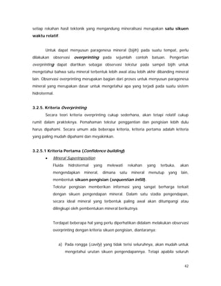 42
setiap rekahan hasil tektonik yang mengandung mineralisasi merupakan satu sikuen
waktu relatif.
Untuk dapat menyusun paragenesa mineral (bijih) pada suatu tempat, perlu
dilakukan observasi overprinting pada sejumlah contoh batuan. Pengertian
overprinting dapat diartikan sebagai observasi tekstur pada sampel bijih untuk
mengetahui bahwa satu mineral terbentuk lebih awal atau lebih akhir dibanding mineral
lain. Observasi overprinting merupakan bagian dari proses untuk menyusun paragenesa
mineral yang merupakan dasar untuk mengetahui apa yang terjadi pada suatu sistem
hidrotermal.
3.2.5. Kriteria Overprinting
Secara teori kriteria overprinting cukup sederhana, akan tetapi relatif cukup
rumit dalam prakteknya. Pemahaman tekstur penggantian dan pengisian lebih dulu
harus dipahami. Secara umum ada beberapa kriteria, kriteria pertama adalah kriteria
yang paling mudah dipahami dan meyakinkan.
3.2.5.1 Kriteria Pertama (Confidence building)
• Mineral Superimposition
Fluida hidrotermal yang melewati rekahan yang terbuka, akan
mengendapkan mineral, dimana satu mineral menutup yang lain,
membentuk sikuen pengisian (sequentian infill).
Tekstur pengisian memberikan informasi yang sangat berharga terkait
dengan sikuen pengendapan mineral. Dalam satu stadia pengendapan,
secara ideal mineral yang terbentuk paling awal akan ditumpangi atau
dilingkupi oleh pembentukan mineral berikutnya.
Terdapat beberapa hal yang perlu diperhatikan didalam melakukan observasi
overprinting dengan kriteria sikuen pengisian, diantaranya:
a) Pada rongga (cavity) yang tidak terisi seluruhnya, akan mudah untuk
mengetahui urutan sikuen pengendapannya. Tetapi apabila seluruh
 