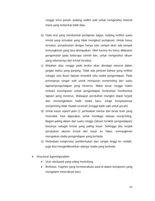 43
rongga terisi penuh, kadang sedikit sulit untuk mengetahui mineral
mana yang terbentuk lebih dulu.
b) Pada urat yang membentuk perlapisan bagus, kadang terlihat suatu
kristal yang terisolasi yang tidak mengikuti perlapisan. Untuk kasus
tersebut, penyelesaian dengan hanya satu sampel akan ada banyak
kemungkinan yang bisa disimpulkan. Oleh karena itu harus dilakukan
pengamatan pada beberapa contoh lain, untuk mengetahui sikuen
yang sebenarnya dari kristal tersebut.
c) Rekahan atau rongga pada breksi akan diendapi mineral dalam
jangka waktu yang panjang. Tidak ada jaminan bahwa yang terlihat
sebagai satu ikuen lapisan mewakili satu stadia pengendapan. Pada
prinsispnya sangat sulit untuk menyusun overprinting dari suatu
lapisan/pengendapan yang menerus. Makin besar rongga makin
terbuka kesempatan untuk pengendapan berikutnya membentuk
lapisan yang menerus. Walaupun perekahan mungkin dapat terjadi
dan memungkinkan hadir stadia baru, tetapi kenyataannya
overprinting tidak mudah teramati (rongga lebih sulit untuk pecah)
d) Untuk kasus seperti poin c), perbedaan tekstur dan besar butir yang
mencolok, bisa digunakan untuk menduga adanya overprinting.
Bagian paling dalam dari suatu rongga (sikuen terakhir pengendapan)
biasanya sebagai kristal yang paling kasar. Sehingga jika terjadi
perubahan ukuran kristal dari kasar ke halus, kemungkinan
merupakan stadia pengendapan yang berbeda.
e) Perbedaan temperatur pembentukan dari sangat tinggi ke rendah,
juga bisa mengindikasinkan adanya stadia yang berbeda.
• Structural Superimposition
• Urat-stockwork yang saling memotong
• Breksiasi, fragmen yang termineralisasi awal di dalam komponen yang
mengalami mineralisasi baru
 