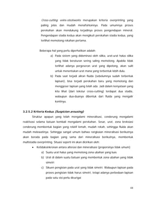 44
Cross-cutting veins-stockworks merupakan kriteria overprinting yang
paling jelas dan mudah menafsirkannya. Pada umumnya proses
perekahan akan mendukung terjadinya proses pengendapan mineral.
Pengendapan stadia kedua akan mengikuti perekahan stadia kedua, yang
terlihat memotong rekahan pertama.
Beberapa hal yang perlu diperhatikan adalah:
a) Pada sistem yang didominasi oleh silika, urat-urat halus silika
yang tidak beraturan sering saling memotong. Apabila tidak
terlihat adanya pergeseran urat yang dipotong, akan sulit
untuk menentukan urat mana yang terbentuk lebih dulu.
b) Pada saat terjadi aliran fluida (sebelumnya sudah terbentuk
lapisan), bisa terjadi perekahan baru yang memotong dan
menggeser lapisan yang telah ada. Jadi dalam kenyataan yang
kita lihat (dari tekstur cross-cutting) terdapat dua stadia,
walaupun dua-duanya dibentuk dari fluida yang mengalir
kontinyu.
3.2.5.2 Kriteria Kedua (Suspicion arousing)
Struktur apapun yang telah mengalami mineralisasi, cenderung mengalami
reaktivasi selama batuan kembali mengalami perekahan. Sesar, urat, zona breksiasi
cenderung membentuk bagian yang relatif lemah, mudah rekah, sehingga fluida akan
mudah melewatinya. Sehingga sangat umum bahwa rangkaian mineralisasi berikutnya
akan berada pada bagian yang sama dari mineralisasi berikutnya, membentuk
multistadia overprinting. Situasi seperti ini akan dicirikan oleh:
• Ketidaksinkronan antara alterasi dan mineralisasi (proporsinya tidak umum)
a) Suatu urat halus yang memotong zona ubahan yang luas
b) Urat di dalam suatu batuan yang membentuk zona ubahan yang tidak
simetri
c) Sikuen pengisian pada urat yang tidak simetri. Walaupun lapisan pada
proses pengisian tidak harus simetri, tetapi adanya perbedaan lapisan
pada satu sisi perlu dicurigai
 