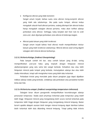45
• Konfigurasi alterasi yang tidak konsisten
Sangat umum terjadi, bahwa suatu zona alterasi meng-overprint alterasi
yang telah ada sebelumnya. Jika pada suatu tempat, alterasi kedua
mengubah seluruh hasil alterasi pertama, sedang ditempat lain alterasi kedua
hanya mengubah sebagian alterasi pertama, maka akan terlihat adanya
perbedaan zona alterasi. Sehingga, kalau berjalan dari host rock ke arah
zona urat, akan dijumpai perbedaan zona alterasi di beberapa bagian.
• Alterasi pada batuan yang telah teralterasi
Sangat umum terjadi bahwa hasil alterasi masih memperlihatkan tekstur
batuan yang telah teralterasi sebelumnya. Mineral alterasi awal sering diganti
sebagian oleh mineral alterasi berikutnya.
3.2.5.3 Kriteria Ketiga (Indirect Overprinting)
Pada banyak contoh inti bor, atau contoh batuan yang di-slab, sering
memperlihatkan urat-urat halus yang terpisah dengan himpunan mineral
ubahan/pengisian yang satu sama lain sangat berbeda. Kehadiran dua atau lebih
himpunan mineral pada tempat yang berbeda, menunjukkan adanya dua atau lebih
stadia mineralisasi, tetapi sulit mengetahui mana yang lebih dulu terbentuk.
Perbedaan kristal yang mencolok pada sikuen pengisian juga dapat dijadikan
indikasi adanya stadia yang berbeda, setidaknya ada perbedaan atau perubahan kondisi
kimia dan fisik.
3.2.5.4 Kriteria ke-empat (Indirect overprinting-temperature inference)
Sebagian besar sikuen paragenetik memperlihatkan kecenderungan adanya
penurunan temperatur. Stadia awal umumnya terbentuk pada temperatur yang relatif
lebih tinggi. Himpunan mineral yang mengandung biotit secara normal terbentuk pada
temperatur lebih tinggi dengan himpunan yang mengandung mineral lempung. Bukan
berarti apabila didapati asosiasi biotit dengan mineral lempung dapat diartikan bahwa
biotit terbentuk lebih dulu dibanding mineral lempung. Tetapi paling tidak kriteria
 
