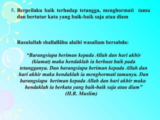 5. Berprilaku baik terhadap tetangga, menghormati tamu
dan bertutur kata yang baik-baik saja atau diam
Rasulullah shallallâhu alaihi wasallam bersabda:
“Barangsiapa beriman kepada Allah dan hari akhir
(kiamat) maka hendaklah ia berbuat baik pada
tetangganya. Dan barangsiapa beriman kepada Allah dan
hari akhir maka hendaklah ia menghormati tamunya. Dan
barangsiapa beriman kepada Allah dan hari akhir maka
hendaklah ia berkata yang baik-baik saja atau diam”
(H.R. Muslim)
 