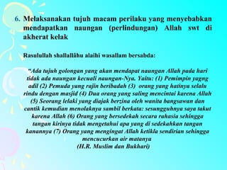 6. Melaksanakan tujuh macam perilaku yang menyebabkan
mendapatkan naungan (perlindungan) Allah swt di
akherat kelak
Rasulullah shallallâhu alaihi wasallam bersabda:
“Ada tujuh golongan yang akan mendapat naungan Allah pada hari
tidak ada naungan kecuali naungan-Nya. Yaitu: (1) Pemimpin yagng
adil (2) Pemuda yang rajin beribadah (3) orang yang hatinya selalu
rindu dengan masjid (4) Dua orang yang saling mencintai karena Allah
(5) Seorang lelaki yang diajak berzina oleh wanita bangsawan dan
cantik kemudian menolaknya sambil berkata: sesungguhnya saya takut
karena Allah (6) Orang yang bersedekah secara rahasia sehingga
tangan kirinya tidak mengetahui apa yang di sedekahkan tangan
kanannya (7) Orang yang mengingat Allah ketikla sendirian sehingga
mencucurkan air matanya
(H.R. Muslim dan Bukhari)
 