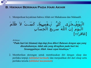 B. Hikmah Beriman Pada Hari Akhir
1. Memperkuat keyakinan bahwa Allah swt Mahakuasa dan Mahaadil.
‫م‬َ ‫ل‬ْ ‫ظ‬ُ ‫ل‬َ ‫ت‬ْ ‫بب‬‫ب‬‫ب‬َ ‫ب‬‫س‬َ ‫ك‬َ ‫باب‬‫م‬َ ‫ببب‬‫ب‬‫ب‬ِ‫ب‬‫س‬ٍ ‫ف‬ْ ‫نبب‬َ ‫ب‬‫ل‬ّ ‫ك‬ُ ‫زى‬َ ‫ج‬ْ ‫تبب‬ُ ‫ب‬‫م‬َ ‫و‬ْ ‫ي‬َ ‫ل‬ْ ‫ا‬
‫م‬َ ‫و‬ْ ‫ي‬َ ‫ل‬ْ ‫ا‬‫ب‬ِ ‫سا‬َ ‫ح‬ِ ‫ل‬ْ ‫ا‬ ‫ع‬ُ ‫ري‬ِ ‫س‬َ ‫ه‬َ ‫ل‬ّ ‫ال‬ ‫ن‬ّ ‫إ‬ِ
/‫]غافر‬17[
Artinya:
“Pada hari ini (kiamat) tiap-tiap jiwa diberi Balasan dengan apa yang
diusahakannya. tidak ada yang dirugikan pada hari ini.
Sesungguhnya Allah Amat cepat hisabnya.”
2. Memberikan dorongan untuk membiasakan diri dengan sikap dan
perilaku terpuji (akhlakul karimah) dan menjauhkan diri dari sikap serta
perilaku tercela (akhlakul mazmumah)
 