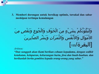 3. Memberi dorongan untuk bersikap optimis, tawakal dan sabar
meskipun tertimpa kemalangan
Artinya:
“Dan sungguh akan Kami berikan cobaan kepadamu, dengan sedikit
ketakutan, kelaparan, kekurangan harta, jiwa dan buah-buahan. dan
berikanlah berita gembira kepada orang-orang yang sabar.”
 ‫نا‬َ ‫ا‬ ‫م‬ِ‫ن‬  ‫صا‬ٍ ‫م‬ ‫ق‬ْ‫ٍص‬ ‫ن‬َ ‫ا‬ ‫و‬َ ‫ا‬  ‫عا‬ِ‫ن‬ ‫جعو‬ُ‫عو‬ ‫ل‬ْ‫ٍص‬ ‫ولا‬َ ‫ا‬  ‫فا‬ِ‫ن‬ ‫عو‬ْ‫ٍص‬ ‫خ‬َ ‫ا‬ ‫ل‬ْ‫ٍص‬ ‫نا لا‬َ ‫ا‬ ‫م‬ِ‫ن‬  ‫ءا‬ٍ ‫م‬ ‫ي‬ْ‫ٍص‬ ‫ش‬َ ‫ا‬ ‫ب‬ِ‫ن‬  ‫ما‬ْ‫ٍص‬ ‫ك‬ُ‫عو‬ ‫ن‬َّ‫ك‬ ‫عو‬َ ‫ا‬ ‫ل‬ُ‫عو‬ ‫ب‬ْ‫ٍص‬ ‫ن‬َ ‫ا‬ ‫ل‬َ ‫ا‬ ‫و‬َ ‫ا‬
‫ن‬َ ‫ا‬ ‫رني‬ِ‫ن‬ ‫ب‬ِ‫ن‬ ‫ِبا‬‫ص‬َّ‫ك‬ ‫را لال‬ِ‫ن‬ ‫ش‬ِّ‫ر‬ ‫ب‬َ ‫ا‬ ‫و‬َ ‫ا‬  ‫تا‬ِ‫ن‬ ‫رلا‬َ ‫ا‬ ‫م‬َ ‫ا‬ ‫ث‬َّ‫ك‬ ‫ولال‬َ ‫ا‬  ‫سا‬ِ‫ن‬ ‫ف‬ُ‫عو‬ ‫ن‬ْ‫ٍص‬ ‫ل‬َ ‫ا‬ ‫ولا‬َ ‫ا‬  ‫لا‬ِ‫ن‬ ‫عولا‬َ ‫ا‬ ‫م‬ْ‫ٍص‬ ‫ل‬َ ‫ا‬ ‫لا‬ ‫ا‬
/‫]لالبقرة‬155[
 