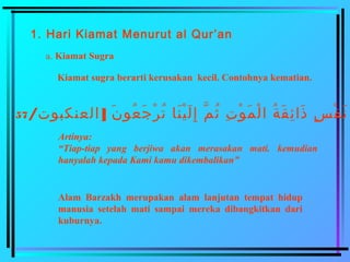 1. Hari Kiamat Menurut al Qur’an
a. Kiamat Sugra
Kiamat sugra berarti kerusakan kecil. Contohnya kematian.
/ ]‫العنكبنوت‬ ‫ن‬َ  ‫عنو‬ُ‫ّت‬ ‫ج‬َ  ‫ر‬ْ‫ُم‬ ‫ت‬ُ‫ّت‬ ‫نبا‬َ  ‫ني‬ْ‫ُم‬ ‫ل‬َ  ‫إ‬ِ‫َني‬ ‫م‬َّ‫ق‬ ‫ث‬ُ‫ّت‬ ‫ت‬ِ‫َني‬ ‫نو‬ْ‫ُم‬ ‫م‬َ  ‫ل‬ْ‫ُم‬ ‫ا‬ ‫ة‬ُ‫ّت‬ ‫ق‬َ  ‫ئ‬ِ‫َني‬ ‫ذا‬َ  ‫س‬ٍ ‫ي‬ ‫ف‬ْ‫ُم‬ ‫ن‬َ 57
Artinya:
“Tiap-tiap yang berjiwa akan merasakan mati. kemudian
hanyalah kepada Kami kamu dikembalikan”
Alam Barzakh merupakan alam lanjutan tempat hidup
manusia setelah mati sampai mereka dibangkitkan dari
kuburnya.
 