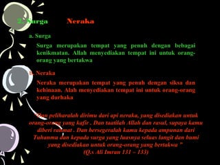 2. Surga dan Neraka
a. Surga
Surga merupakan tempat yang penuh dengan bebagai
kenikmatan. Allah menyediakan tempat ini untuk orang-
orang yang bertakwa
b. Neraka
Neraka merupakan tempat yang penuh dengan siksa dan
kehinaan. Alah menyediakan tempat ini untuk orang-orang
yang durhaka
“Dan peliharalah dirimu dari api neraka, yang disediakan untuk
orang-orang yang kafir . Dan taatilah Allah dan rasul, supaya kamu
diberi rahmat . Dan bersegeralah kamu kepada ampunan dari
Tuhanmu dan kepada surga yang luasnya seluas langit dan bumi
yang disediakan untuk orang-orang yang bertakwa ”
(Q.s Ali Imran 131 – 133)
 