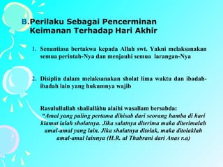 B.Perilaku Sebagai Pencerminan
Keimanan Terhadap Hari Akhir
1. Senantiasa bertakwa kepada Allah swt. Yakni melaksanakan
semua perintah-Nya dan menjauhi semua larangan-Nya
2. Disiplin dalam melaksanakan sholat lima waktu dan ibadah-
ibadah lain yang hukumnya wajib
Rasulullullah shallallâhu alaihi wasallam bersabda:
“Amal yang paling pertama dihisab dari seorang hamba di hari
kiamat ialah sholatnya. Jika salatnya diterima maka diterimalah
amal-amal yang lain. Jika shalatnya ditolak, maka ditolaklah
amal-amal lainnya (H.R. al Thabrani dari Anas r.a)
 
