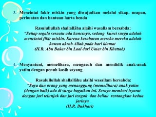 3. Mencintai fakir miskin yang diwujudkan melalui sikap, ucapan,
perbuatan dan bantuan harta benda
Rasulullullah shallallâhu alaihi wasallam bersabda:
“Setiap segala sesuatu ada kuncinya, sedang kunci surga adalah
mencintai fikir miskin. Karena kesabaran mereka mereka adalah
kawan akrab Allah pada hari kiamat
(H.R. Abu Bakar bin Laal dari Umar bin Khattab)
4. Menyantuni, memelihara, mengasuh dan mendidik anak-anak
yatim dengan penuh kasih sayang
Rasulullullah shallallâhu alaihi wasallam bersabda:
“Saya dan orang yang menanggung (memelihara) anak yatim
(dengan baik) ada di surga bagaikan ini. Seraya memberi isyarat
dengan jari telunjuk dan jari tengah dan beliau rentangkan kedua
jarinya
(H.R. Bukhari)
 