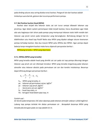 32


pada dinding saluran atau sering disebut erosi kavitasi. Pengaruh lain dari kavitasi adalah 
timbulnya suara berisik, getaran dan turunnya performansi pompa. 
 
3.7. Net Positive Suction Head (NPSH) 
    Kavitasi  akan  terjadi  bila  tekanan  statis  zat  cair  turun  sampai  dibawah  tekanan  uap 
jenuhnya.  Agar  dalam  system  pemompaan  tidak  terjadi  kavitasi,  harus  diusahakan  agar  tidak 
ada satu bagianpun dari aliran pada pompa yang mempunyai tekanan statis lebih rendah dari 
tekanan  uap  jenuh  cairan  pada  temperatur  yang  bersangkutan.  Berhubung  dengan  hal  ini 
didefinisikan  sutu  Head  Isap  Positif  Netto  atau  NPSH  yang  dipakai  sebagai  ukuran  keamanan 
pompa  terhadap  kavitasi.  Ada  dua  macam  NPSH  yaitu  NPSHa  dan  NPSHr.  Agar  pompa  dapat 
bekerja tanpa mengalami kavitasi maka harus dipenuhi persyaratan berikut : 
     NPSHyang tersedia > NPSH yang diperlukan 
 
3.7.1. NPSHa (NPSH yang tersedia) 
NPSH yang tersedia adalah head yang dimiliki zat cair pada sisi isap pompa dikurangi dengan 
tekanan  uap  jenuh  zat  cair  ditempat  tersebut.  NPSH  yang  tersedia  tergantung  pada  tekanan 
atmosfer  atau  tekanan  absolut  pada  permukaan  zat  cair  dan  kondisi  instalasinya.  Besarnya 
dapat dihitung dengan persamaan berikut : 
                     pa       pv
            hsv =         −        − hs − hls      
                     γ        γ
         hsv   : NPSH yang tersedia, m 
         pa   : tekanan pd permukaan cairan, kgf/m2 
 
         pv   : tekanan uap jenuh, kgf/m2 
         γ      : berat jenis zat cair, kgf/m3 
         hs   : head isap statis, m 
 
         hls  : kerugian head dalam pipa isap, m 
 
Contoh soal : 
Air bersih pada temperatur 25C akan dipompa pada tekanan atmosfer sebesar 1,0332 kgf/cm2. 
Lubang  isap  pompa  terletak  4m  diatas  permukaan  air  .  Berapakah  besarnya  NPSH  yang 
tersedia jika kerugian pada sisi isap adalah 0.5 m.  
 



Bahan Ajar Pompa & Kompresor                                                                                              Sri Utami Handayani, ST,MT 
 