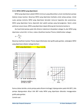 33


3.7.2. NPSHr (NPSH yang diperlukan) 
     NPSH yang diperlukan adalah NPSH minimum yang dibutuhkan untuk membiarkan pompa 
bekerja  tanpa  kavitasi.  Besarnya  NPSH  yang  diperlukan  berbeda  untuk  setiap  pompa.  Untuk 
suatu  pompa  tertentu  NPSH  yang  diperlukan  berubah  menurut  kapasitas  dan  putarannya. 
NPSH  yang  diperlukan  harus  diperoleh  dari  pabrik  pompa  yang  bersangkutan.  Namn  untuk 
perkiraan secara kasar, NPSH yang diperlukan dapat dihitung dari konstanta kavitasi σ. 
     Jka head total pompa pada titik efisiensi maksimum dinyatakan sebagai HN dan NPSH yang 
diperlukan untuk titik  ini Hsvn, maka σ (koefisien kavitasi Thoma ) didefinisikan sebagai : 
             H SVN
      σ=
             HN  

Besarnya koefisien kavitasi Thoma dapat ditentukan dari grafik pada gambar, sedangkan NPSH 
yang diperlukan ditaksir sebagai berikut : 
        NPSH yang diperlukan :                           HSVN = σ x HN 
 




                                                                                                                             
 
Rumus diatas berlaku untuk pompa pada efisiensi tertinggi ( dipergunakan pada titik BEP ), bila 
pompa  dipergunakan  diluar  titik  BEP  maka  NPSH  yang  diperlukan  dikoreksi  menggunakan 
grafik pada gambar.  
Contoh soal : 


Bahan Ajar Pompa & Kompresor                                                                                              Sri Utami Handayani, ST,MT 
 