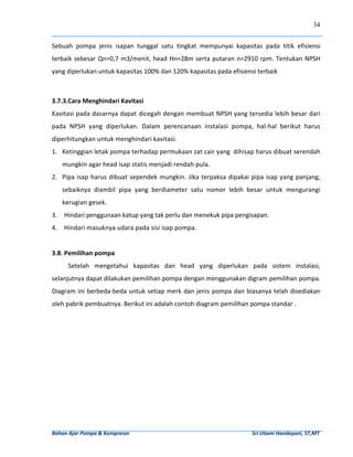34


Sebuah  pompa  jenis  isapan  tunggal  satu  tingkat  mempunyai  kapasitas  pada  titik  efisiensi 
terbaik  sebesar  Qn=0,7  m3/menit,  head  Hn=28m  serta  putaran  n=2910  rpm.  Tentukan  NPSH 
yang diperlukan untuk kapasitas 100% dan 120% kapasitas pada efisiensi terbaik 
 
 
3.7.3.Cara Menghindari Kavitasi 
Kavitasi pada dasarnya dapat dicegah dengan membuat NPSH yang tersedia lebih besar dari 
pada  NPSH  yang  diperlukan.  Dalam  perencanaan  instalasi  pompa,  hal‐hal  berikut  harus 
diperhitungkan untuk menghindari kavitasi. 
1. Ketinggian letak pompa terhadap permukaan zat cair yang  dihisap harus dibuat serendah 
     mungkin agar head isap statis menjadi rendah pula. 
2. Pipa  isap  harus  dibuat sependek  mungkin.  Jika  terpaksa  dipakai  pipa  isap yang  panjang, 
     sebaiknya  diambil  pipa  yang  berdiameter  satu  nomor  lebih  besar  untuk  mengurangi 
     kerugian gesek. 
3.    Hindari penggunaan katup yang tak perlu dan menekuk pipa pengisapan. 
4. Hindari masuknya udara pada sisi isap pompa. 
 
 
3.8. Pemilihan pompa 
         Setelah  mengetahui  kapasitas  dan  head  yang  diperlukan  pada  sistem  instalasi, 
selanjutnya dapat dilakukan pemilihan pompa dengan menggunakan digram pemilihan pompa. 
Diagram  ini berbeda‐beda  untuk  setiap  merk  dan  jenis  pompa  dan  biasanya  telah  disediakan 
oleh pabrik pembuatnya. Berikut ini adalah contoh diagram pemilihan pompa standar . 
 
 
 
 
 
 
 
 
 
 
 
 


Bahan Ajar Pompa & Kompresor                                                                                              Sri Utami Handayani, ST,MT 
 