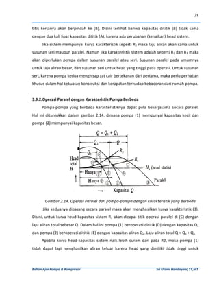 38


titik  kerjanya  akan  berpindah  ke  (B).  Disini  terlihat  bahwa  kapasitas  dititik  (B)  tidak  sama 
dengan dua kali lipat kapasitas dititik (A), karena ada perubahan (kenaikan) head sistem. 
        Jika sistem mempunyai kurva karakteristik seperti R2 maka laju aliran akan sama untuk 
susunan seri maupun paralel. Namun jika karakteristik sistem adalah seperti R1 dan R3 maka 
akan  diperlukan  pompa  dalam  susunan  paralel  atau  seri.  Susunan  paralel  pada  umumnya 
untuk laju aliran besar, dan susunan seri untuk head yang tinggi pada operasi. Untuk susunan 
seri, karena pompa kedua menghisap zat cair bertekanan dari pertama, maka perlu perhatian 
khusus dalam hal kekuatan konstruksi dan kerapatan terhadap kebocoran dari rumah pompa. 
                                   
3.9.2.Operasi Paralel dengan Karakteristik Pompa Berbeda 
        Pompa‐pompa  yang  berbeda  karakteristiknya  dapat  pula  bekerjasama  secara  paralel. 
Hal  ini  ditunjukkan  dalam  gambar  2.14.  dimana  pompa  (1)  mempunyai  kapasitas  kecil  dan 
pompa (2) mempunyai kapasitas besar. 




                                                                                                                              
           Gambar 2.14. Operasi Paralel dari pompa‐pompa dengan karakteristik yang Berbeda 
         Jika keduanya dipasang secara paralel maka akan menghasilkan kurva karakteristik (3). 
Disini, untuk  kurva head‐kapasitas sistem R1 akan dicapai titik  operasi  paralel  di (C) dengan 
laju aliran total sebesar Q. Dalam hal ini pompa (1) beroperasi dititik (D) dengan kapasitas Q1 
dan pompa (2) beroperasi dititik  (E) dengan kapasitas aliran Q2. Laju aliran total Q = Q1 + Q2. 
        Apabila  kurva  head‐kapasitas  sistem  naik  lebih  curam  dari  pada  R2,  maka  pompa  (1) 
tidak  dapat  lagi  menghasilkan  aliran  keluar  karena  head  yang  dimiliki  tidak  tinggi  untuk 



Bahan Ajar Pompa & Kompresor                                                                                              Sri Utami Handayani, ST,MT 
 