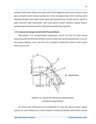 39


melawan head sistem. Bahkan jika head sistem lebih tinggi dari pada head ini pompa, aliran 
akan  membalik  masuk  kedalam  pompa  (1).  Untuk  mencegah  aliran  balik  ini  pompa  perlu 
dilengkapi dengan katup cegah (check valve) pada pipa keluarnya. Kondisi operasi seperti ini 
pada  umumnya  tidak  dikehendaki.  Jadi  untuk  operasi  paralel  sebaiknya  dipakai  pompa‐
pompa dengan head tertutup (shut‐off head) yang tidak terlalu berbeda. 
       
 3.9.3. Operasi Seri dengan Karakteristik Pompa Berbeda 
        Pada  gambar  2.15  memperlihatkan  karakteristik  susunan  seri  dari  dua  buah  pompa 
yang mempunyai karakteristik berbeda. Kurva (1) adalah dari pompa kapasitas kecil, kurva (2) 
dari  pompa  kapasitas  besar,  dan  kurva  (3)  merupakan  karakteristik  operasi  kedua  pompa 
dalam susunan seri. 
         




                                                                                                                                        
                                   Gambar 2.15. Operasi Seri dari pompa‐pompa dengan 
                                                         karakteristik yang Berbeda 
                                                      
        Jika  sistem  pipa  mempunyai  kurva  karakteristik  R1  maka  titik  operasi  dengan  pompa 
susunan seri akan terletak di (C). Dalam keadaan ini pompa (1) bekerja dititik (D) dan pompa 


Bahan Ajar Pompa & Kompresor                                                                                              Sri Utami Handayani, ST,MT 
 