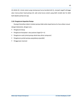 40


(2) dititik (E). Untuk sistem yang mempunyai kurva karakteristik R2,  menjadi negatif sehingga 
akan  menurunkan  head  pompa  (2).  Jadi  untuk  kurva  sistem  yang  lebih  rendah  dari  R2  lebih 
baik dipakai pompa (2) saja. 
 
3.10. Pengaturan Kapasitas Pompa 
     Q yang di butuhkan dalam instalasi pompa tidak selalu tepat karena itu harus diatur sesuai 
dengan kebutuhan, dengan cara : 
     Pengaturan katup  
     Pengaturan kecepatan  atau putaran (ingat Q ∞ n) 
     Pengaturan sudu (untuk pompa aksial atau aliran campuran) 
     Pengaturan jumlah pompa yang bekerja (parallel) 
     Penggunaan reservoir 
 
                                                                                                                                                      
                                                                                                                                                      
                                                                                                                                                      
                                                                                                                                                      
                                                                                                                                                      
                                                                                                                                                      
                                                                                                                                                      
                                                                                                                                                      
                                                                                                                                                      
                                                                                                                                                      
                                                                                                                                                      
                                                                                                                                                      
                                                                                                                                                      
                                                                                                                                                      
                                                                                                                                                      
                                                                                                                                                      




Bahan Ajar Pompa & Kompresor                                                                                              Sri Utami Handayani, ST,MT 
 