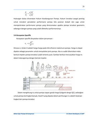 28


                        P1  n13 D15
                           = 3       
                        P2 n2 D15

Hubungan  diatas  dinamakan  Hukum  Kesebangunan  Pompa.  Hukum  tersebut  sangat  penting 
untuk  menaksir  perubahan  performansi  pompa  bila  putaran  diubah  dan  juga  untuk 
memperkirakan  performansi  pompa  yang  direncanakan  apabila  pompa  tersebut  geometris 
sebangun dengan pompa yang sudah diketahui performansinya. 
 
3.4.Kecepatan Spesifik 
     Kecepatan spesifik dinyatakan dalam persamaan :  

                                  Q 0.5
                       ns = n             
                                  H 0.75
Dimana n, Q dan H adalah harga‐harga pada titik efisiensi maksimum pompa. Harga ns dapat 
dipakai sebagai parameter untuk menyatakan jenis pompa. Jika ns sudah ditentukan maka 
bentuk impeler pompa tersebut sudah tertentu pula. Gambar berikut menunjukkan harga ns 
dalam hubungannya dengan bentuk impeler.  




                                                                                                                                   
         Dalam menghitung ns untuk pompa isapan ganda harga Q diganti dengn Q/2, sedangkan 
untuk pompa bertingkat banyak, head H yang dipakai dalam perhitungan ns adalah head per 
tingkat dari pompa tersebut.  




Bahan Ajar Pompa & Kompresor                                                                                              Sri Utami Handayani, ST,MT 
 