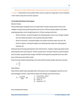 29


         Besarnya ns dapat berbeda‐beda tergantung dari satuan yang dipakai untuk menyatakan 
n, Q dan H. Tabel berikut menunjukkan faktor konversi yang harus digunakan untuk mengubah 
ns dari satuan yang satu ke satuan yang lain.  
          
3.5.Karakteristik Sistem Pemompaan 
Efisiensi Pompa 
Pompa tidak dapat mengubah seluruh energi kinetik menjadi energi tekanan karena ada 
sebagian energi kinetik yang hilang dalam bentuk losis. Efisiensi pompa adalah suatu faktor 
yang dipergunakan untuk menghitung losis ini. Efisiensi pompa terdiri dari : 
     -       Efisiensi hidrolis, memperhitungkan losis akibat gesekan antara cairan dengan impeler 
             dan losis akibat perubahan arah yang tiba‐tiba pada impeler. 
     -       Efisiensi volumetris, memperhitungkan losis akibat resirkulasi pada ring, bush, dll. 
     -       Efisiensi mekanis, memperhitungkan losis akibat gesekan pada seal, packing gland, 
             bantalan, dll.  
Setiap pompa dirancang pada kapasitas dan head tertentu, meskipun dapat juga dioperasikan 
pada kapasitas dan head yang lain. Efisiensi pompa akan mencapai maksimum pada designed 
point tersebut, yang dinamakan dengan titik BEP.Untuk kapasitas yang lebih kecil atau lebih 
besar efisiensinya akan lebih rendah.  
Efisiensi pompa adalah perbandinga antara daya hidrolis pompa dengan daya poros pompa. 
                  PH
             η=
                  PS  

Daya Hidrolis 
Daya hidrolis adalah daya yang diperlukan oleh pompa untuk mengangkat sejumlah zat cair 
pada ketinggian tertentu. Daya hidrolis dapat dicari dengan persamaan berikut : 
                     ρ .g.H .Q                           ρ    = massa jenis , kg/m3
             PH =                    kW                  g    = gaya gravitasi
                       1000
                                                         H    = head , m
                                                         Q    = kapasitas, m3/s
          
 
Kurva Karakteristik Pompa 


Bahan Ajar Pompa & Kompresor                                                                                              Sri Utami Handayani, ST,MT 
 