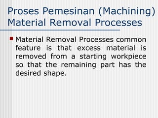 Proses Pemesinan (Machining)
Material Removal Processes
 Material Removal Processes common
feature is that excess material is
removed from a starting workpiece
so that the remaining part has the
desired shape.
 
