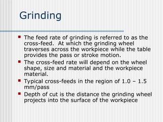 Grinding
 The feed rate of grinding is referred to as the
cross-feed. At which the grinding wheel
traverses across the workpiece while the table
provides the pass or stroke motion.
 The cross-feed rate will depend on the wheel
shape, size and material and the workpiece
material.
 Typical cross-feeds in the region of 1.0 – 1.5
mm/pass
 Depth of cut is the distance the grinding wheel
projects into the surface of the workpiece
 