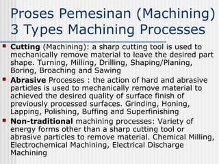 Proses Pemesinan (Machining)
3 Types Machining Processes
 Cutting (Machining): a sharp cutting tool is used to
mechanically remove material to leave the desired part
shape. Turning, Milling, Drilling, Shaping/Planing,
Boring, Broaching and Sawing
 Abrasive Processes : the action of hard and abrasive
particles is used to mechanically remove material to
achieved the desired quality of surface finish of
previously processed surfaces. Grinding, Honing,
Lapping, Polishing, Buffing and Superfinishing
 Non-traditional machining processes: Variety of
energy forms other than a sharp cutting tool or
abrasive particles to remove material. Chemical Milling,
Electrochemical Machining, Electrical Discharge
Machining
 