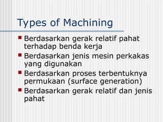 Types of Machining
 Berdasarkan gerak relatif pahat
terhadap benda kerja
 Berdasarkan jenis mesin perkakas
yang digunakan
 Berdasarkan proses terbentuknya
permukaan (surface generation)
 Berdasarkan gerak relatif dan jenis
pahat
 