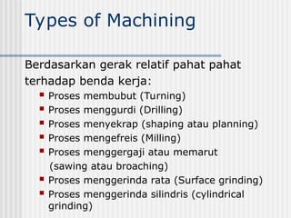 Types of Machining
Berdasarkan gerak relatif pahat pahat
terhadap benda kerja:
 Proses membubut (Turning)
 Proses menggurdi (Drilling)
 Proses menyekrap (shaping atau planning)
 Proses mengefreis (Milling)
 Proses menggergaji atau memarut
(sawing atau broaching)
 Proses menggerinda rata (Surface grinding)
 Proses menggerinda silindris (cylindrical
grinding)
 
