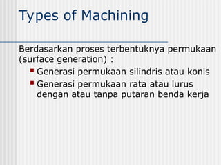 Types of Machining
Berdasarkan proses terbentuknya permukaan
(surface generation) :
 Generasi permukaan silindris atau konis
 Generasi permukaan rata atau lurus
dengan atau tanpa putaran benda kerja
 