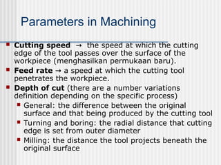  Cutting speed the speed at which the cutting
→
edge of the tool passes over the surface of the
workpiece (menghasilkan permukaan baru).
 Feed rate a speed at which the cutting tool
→
penetrates the workpiece.
 Depth of cut (there are a number variations
definition depending on the specific process)
 General: the difference between the original
surface and that being produced by the cutting tool
 Turning and boring: the radial distance that cutting
edge is set from outer diameter
 Milling: the distance the tool projects beneath the
original surface
Parameters in Machining
 