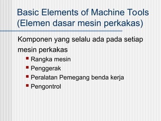 Basic Elements of Machine Tools
(Elemen dasar mesin perkakas)
Komponen yang selalu ada pada setiap
mesin perkakas
 Rangka mesin
 Penggerak
 Peralatan Pemegang benda kerja
 Pengontrol
 