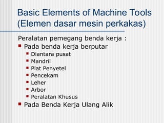 Basic Elements of Machine Tools
(Elemen dasar mesin perkakas)
Peralatan pemegang benda kerja :
 Pada benda kerja berputar
 Diantara pusat
 Mandril
 Plat Penyetel
 Pencekam
 Leher
 Arbor
 Peralatan Khusus
 Pada Benda Kerja Ulang Alik
 