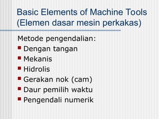 Basic Elements of Machine Tools
(Elemen dasar mesin perkakas)
Metode pengendalian:
 Dengan tangan
 Mekanis
 Hidrolis
 Gerakan nok (cam)
 Daur pemilih waktu
 Pengendali numerik
 