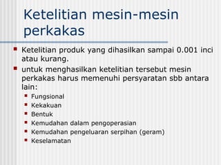 Ketelitian mesin-mesin
perkakas
 Ketelitian produk yang dihasilkan sampai 0.001 inci
atau kurang.
 untuk menghasilkan ketelitian tersebut mesin
perkakas harus memenuhi persyaratan sbb antara
lain:
 Fungsional
 Kekakuan
 Bentuk
 Kemudahan dalam pengoperasian
 Kemudahan pengeluaran serpihan (geram)
 Keselamatan
 
