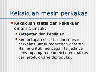 Kekakuan mesin perkakas
 Kekakuan statis dan kekakuan
dinamis untuk:
 Ketepatan dan ketelitian
 Kemantapan struktur dari mesin
perkakas untuk mencegah getaran.
Hal ini untuk mencegah terjadinya
penyimpangan geometri dan kualitas
dari produk yang diproduksi.
 