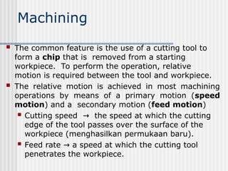 Machining
 The common feature is the use of a cutting tool to
form a chip that is removed from a starting
workpiece. To perform the operation, relative
motion is required between the tool and workpiece.
 The relative motion is achieved in most machining
operations by means of a primary motion (speed
motion) and a secondary motion (feed motion)
 Cutting speed the speed at which the cutting
→
edge of the tool passes over the surface of the
workpiece (menghasilkan permukaan baru).
 Feed rate a speed at which the cutting tool
→
penetrates the workpiece.
 