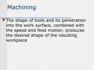 Machining
 The shape of tools and its penetration
into the work surface, combined with
the speed and feed motion, produces
the desired shape of the resulting
workpiece
 