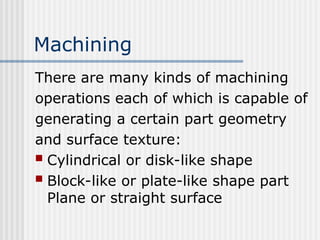 Machining
There are many kinds of machining
operations each of which is capable of
generating a certain part geometry
and surface texture:
 Cylindrical or disk-like shape
 Block-like or plate-like shape part
Plane or straight surface
 