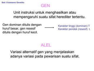 GEN
Unit instruksi untuk menghasilkan atau
mempengaruhi suatu sifat herediter tertentu.
Gen dominan ditulis dengan
huruf besar, gen resesif
ditulis dengan huruf kecil.
Karakter tinggi (dominan) T
Karakter pendek (resesif) t.
ALEL
Variasi alternatif gen yang menjelaskan
adanya variasi pada pewarisan suatu sifat.
Bab 3 Substansi Genetika
 
